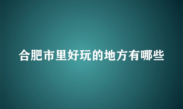 合肥市里好玩的地方有哪些