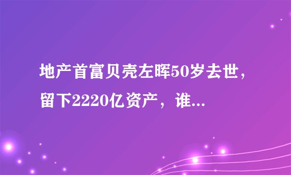 地产首富贝壳左晖50岁去世，留下2220亿资产，谁将会接替他的位置？
