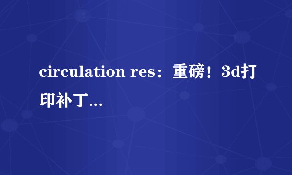 circulation res：重磅！3d打印补丁或有望修复心脏病患者受损的心脏
