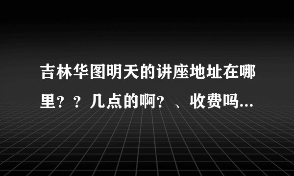 吉林华图明天的讲座地址在哪里？？几点的啊？、收费吗？？？、