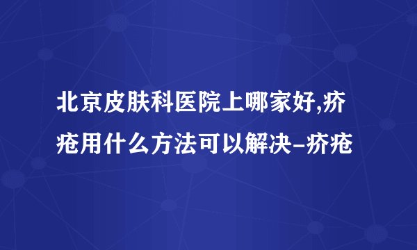北京皮肤科医院上哪家好,疥疮用什么方法可以解决-疥疮