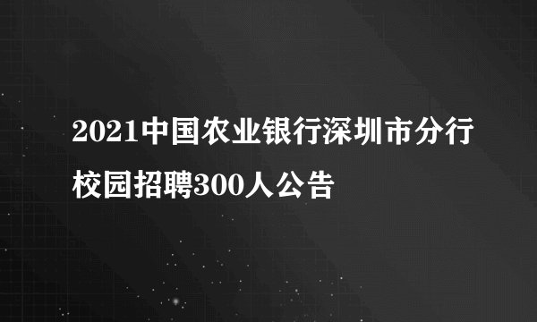 2021中国农业银行深圳市分行校园招聘300人公告