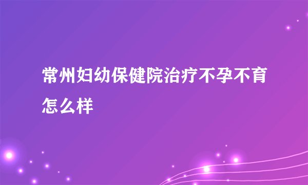 常州妇幼保健院治疗不孕不育怎么样