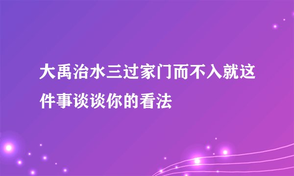 大禹治水三过家门而不入就这件事谈谈你的看法