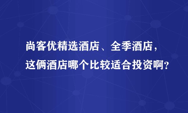 尚客优精选酒店、全季酒店，这俩酒店哪个比较适合投资啊？