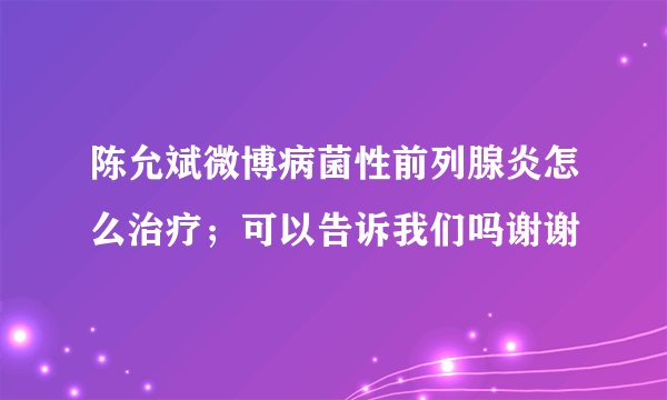 陈允斌微博病菌性前列腺炎怎么治疗；可以告诉我们吗谢谢