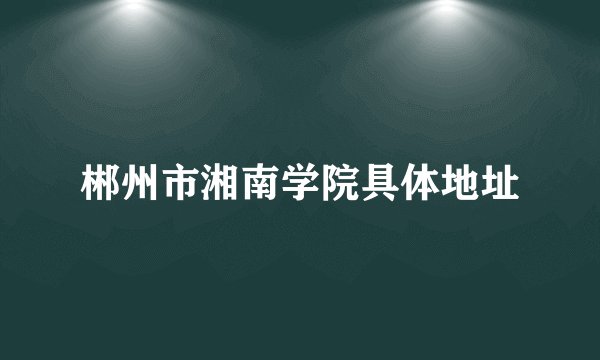 郴州市湘南学院具体地址