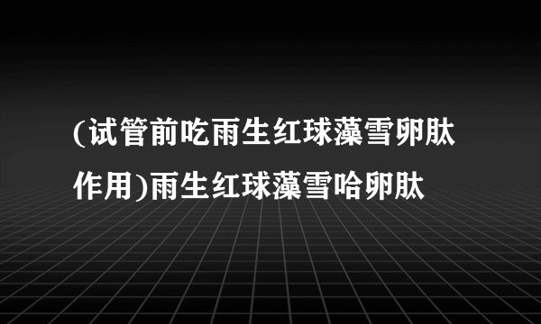 (试管前吃雨生红球藻雪卵肽作用)雨生红球藻雪哈卵肽