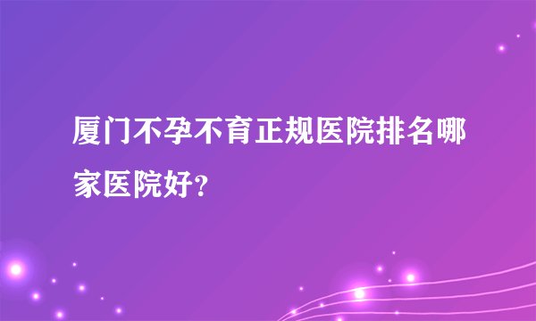 厦门不孕不育正规医院排名哪家医院好？