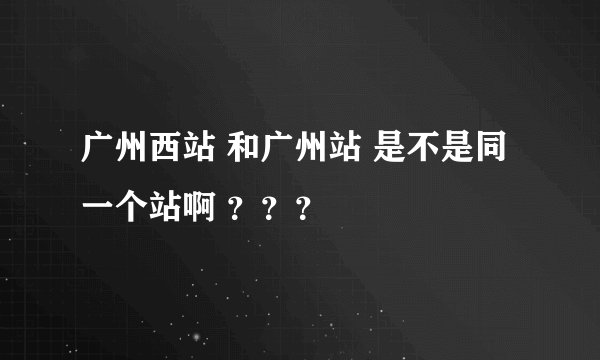 广州西站 和广州站 是不是同一个站啊 ？？？
