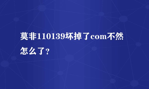 莫非110139坏掉了com不然怎么了？