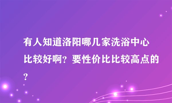 有人知道洛阳哪几家洗浴中心比较好啊？要性价比比较高点的？