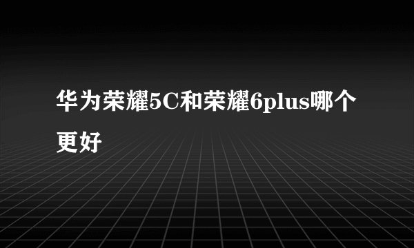 华为荣耀5C和荣耀6plus哪个更好