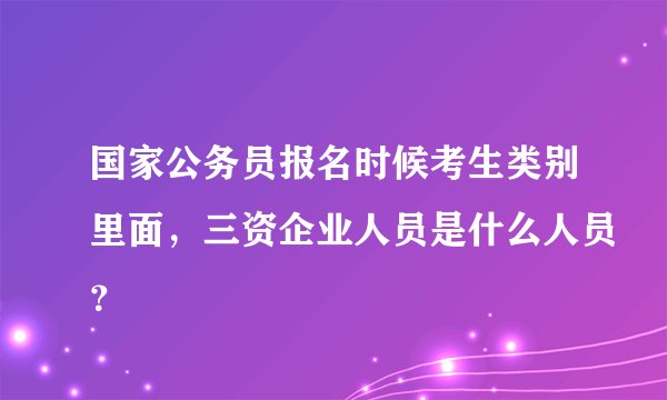 国家公务员报名时候考生类别里面，三资企业人员是什么人员？