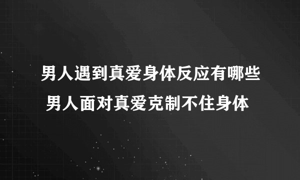 男人遇到真爱身体反应有哪些 男人面对真爱克制不住身体