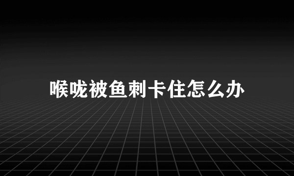 喉咙被鱼刺卡住怎么办