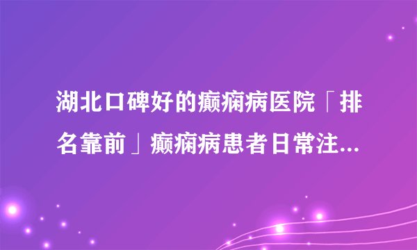 湖北口碑好的癫痫病医院「排名靠前」癫痫病患者日常注意事项？