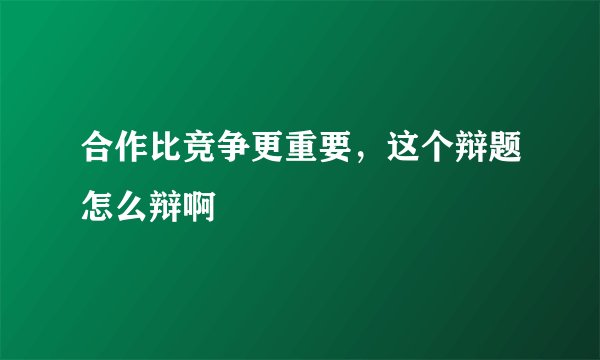 合作比竞争更重要,这个辩题怎么辩啊