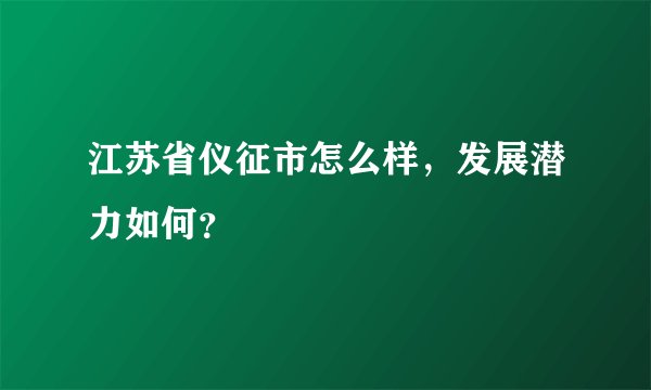 江苏省仪征市怎么样，发展潜力如何？