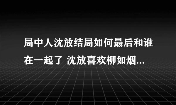 局中人沈放结局如何最后和谁在一起了 沈放喜欢柳如烟还是姚碧君？