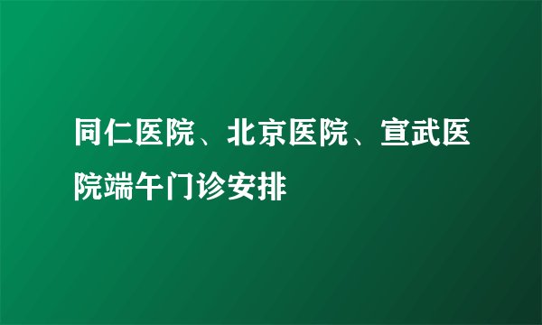 同仁医院、北京医院、宣武医院端午门诊安排