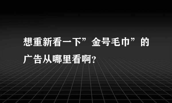 想重新看一下”金号毛巾”的广告从哪里看啊？