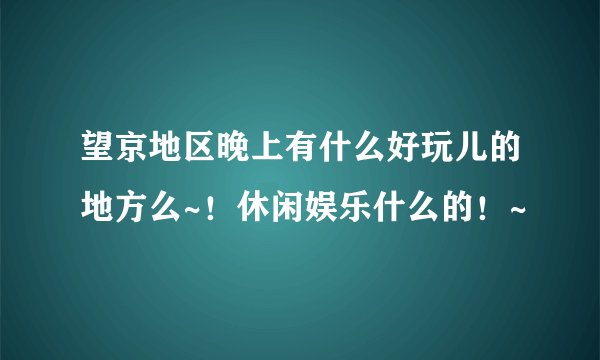 望京地区晚上有什么好玩儿的地方么~！休闲娱乐什么的！~