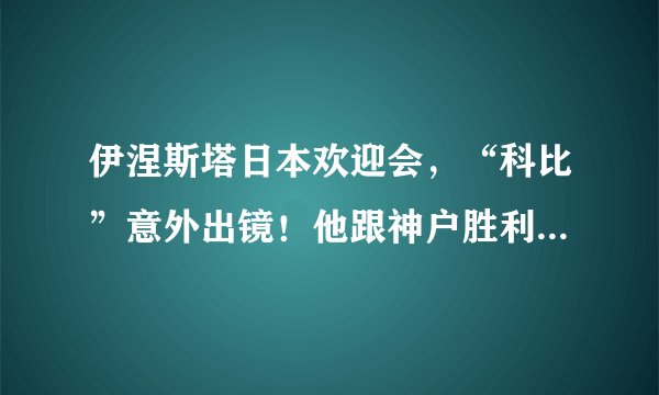 伊涅斯塔日本欢迎会，“科比”意外出镜！他跟神户胜利船什么关系？