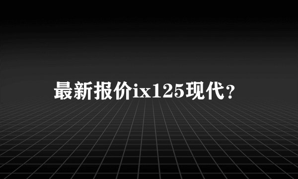 最新报价ix125现代？