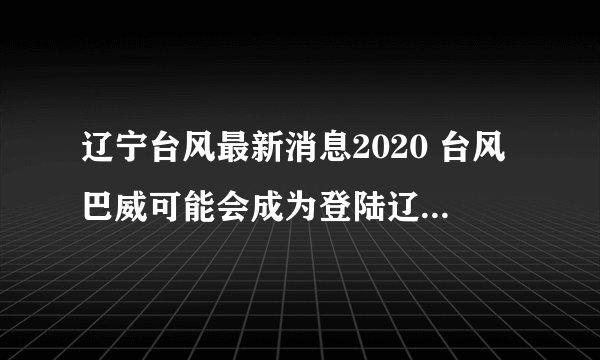 辽宁台风最新消息2020 台风巴威可能会成为登陆辽宁最强台风