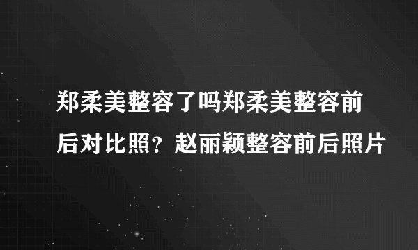 郑柔美整容了吗郑柔美整容前后对比照？赵丽颖整容前后照片