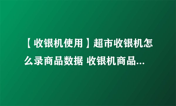 【收银机使用】超市收银机怎么录商品数据 收银机商品数据录入教程