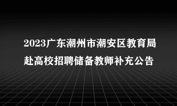 2023广东潮州市潮安区教育局赴高校招聘储备教师补充公告