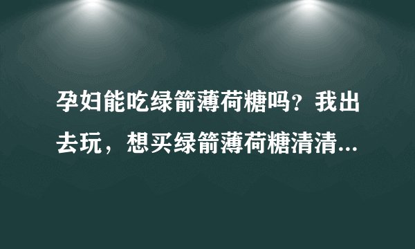 孕妇能吃绿箭薄荷糖吗？我出去玩，想买绿箭薄荷糖清清口气，可...