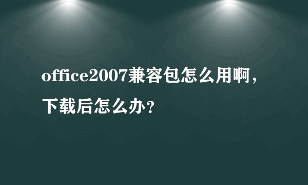 office2007兼容包怎么用啊，下载后怎么办？