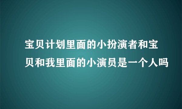 宝贝计划里面的小扮演者和宝贝和我里面的小演员是一个人吗