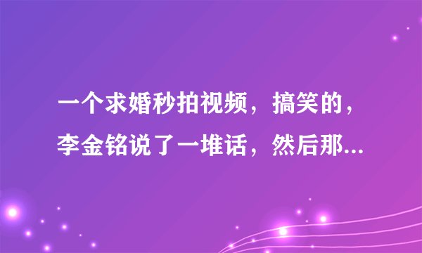 一个求婚秒拍视频，搞笑的，李金铭说了一堆话，然后那个男的把，戒指吞了，戒指没了，不求了，求李金铭那