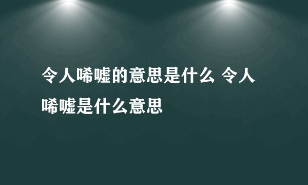 令人唏嘘的意思是什么 令人唏嘘是什么意思