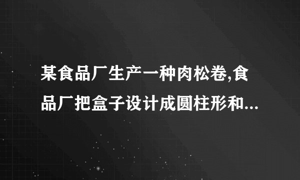 某食品厂生产一种肉松卷,食品厂把盒子设计成圆柱形和长方体两种,共装20支,