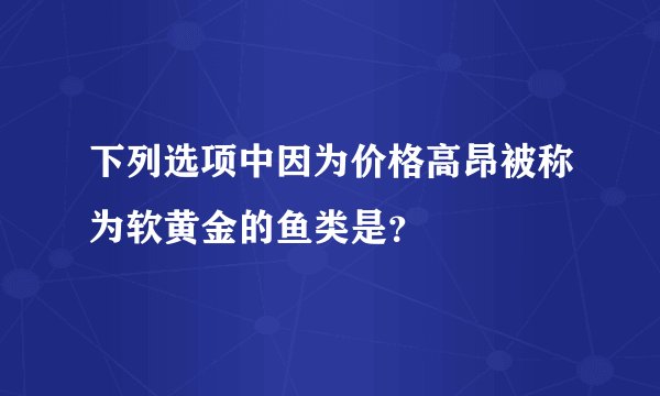 下列选项中因为价格高昂被称为软黄金的鱼类是？