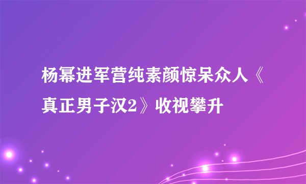 杨幂进军营纯素颜惊呆众人《真正男子汉2》收视攀升