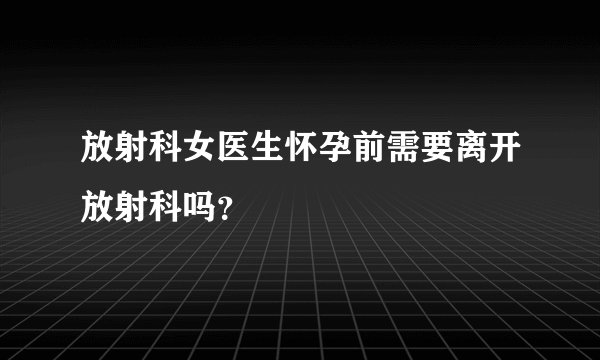 放射科女医生怀孕前需要离开放射科吗？
