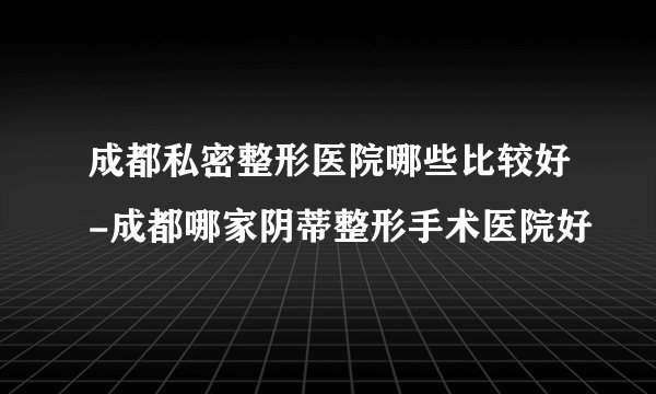 成都私密整形医院哪些比较好-成都哪家阴蒂整形手术医院好