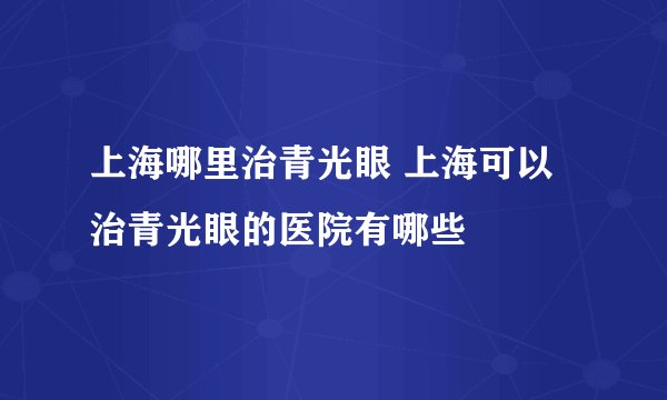 上海哪里治青光眼 上海可以治青光眼的医院有哪些