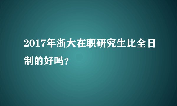 2017年浙大在职研究生比全日制的好吗？