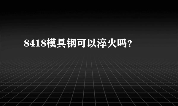 8418模具钢可以淬火吗？