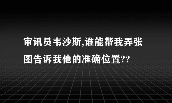 审讯员韦沙斯,谁能帮我弄张图告诉我他的准确位置??