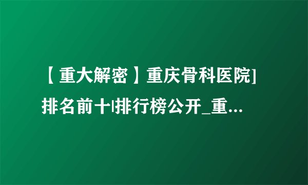 【重大解密】重庆骨科医院]排名前十|排行榜公开_重庆骨科医院【口碑排名】