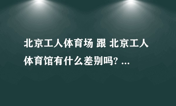 北京工人体育场 跟 北京工人体育馆有什么差别吗? 可不可以告诉我具体地址?是在北京哪个区哪个地方?
