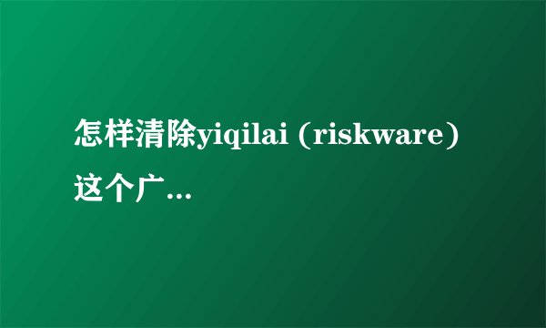 怎样清除yiqilai (riskware)这个广告程序？